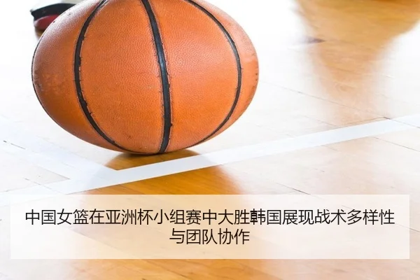 中国女篮在亚洲杯小组赛中大胜韩国展现战术多样性与团队协作